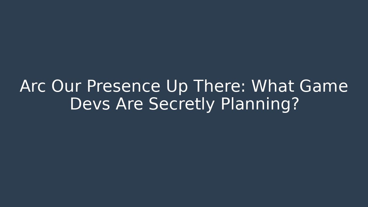 Arc Our Presence Up There: What Game Devs Are Secretly Planning?