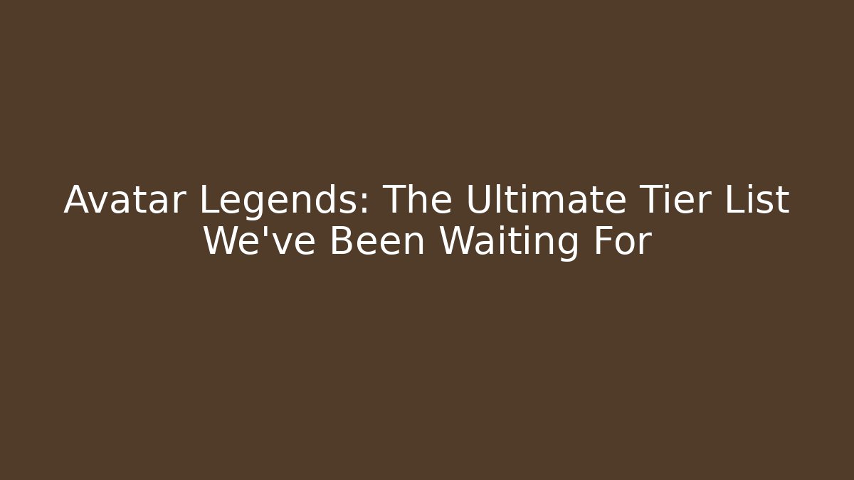 Avatar Legends: The Ultimate Tier List We’ve Been Waiting For