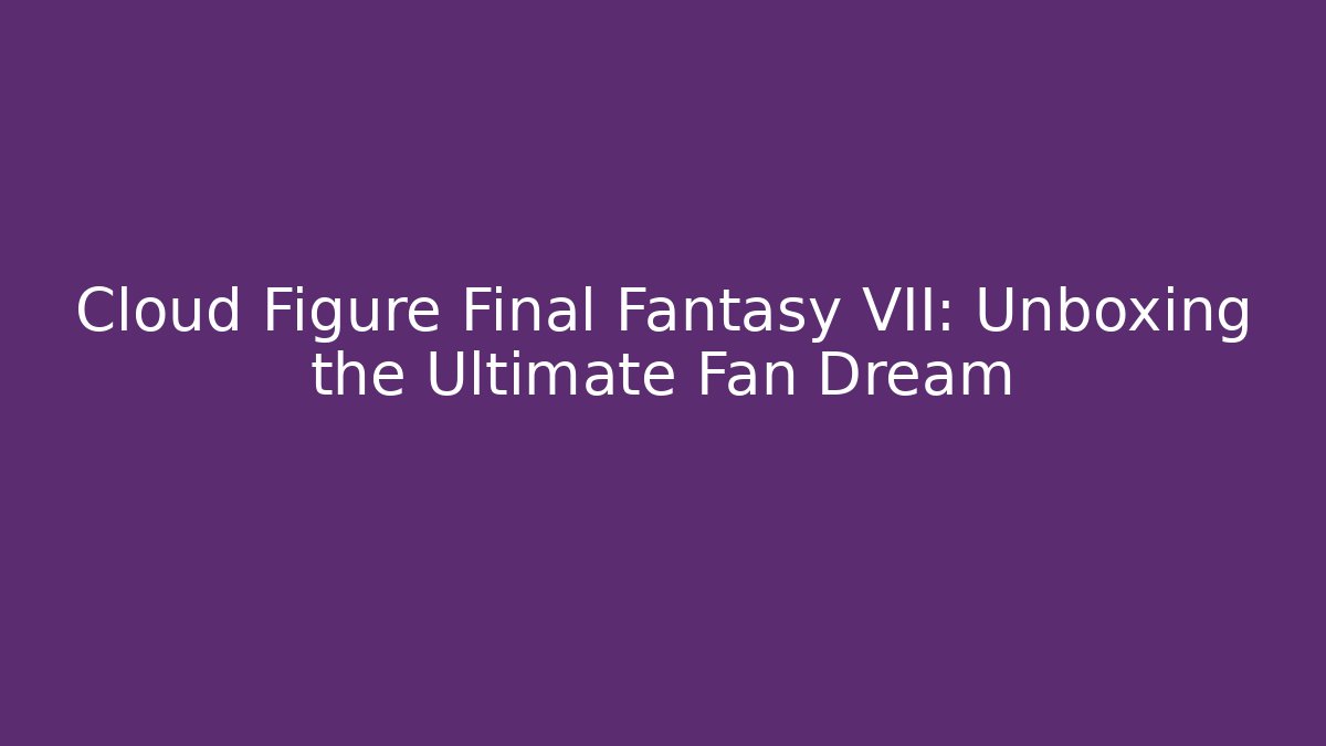 Cloud Figure Final Fantasy VII: Unboxing the Ultimate Fan Dream