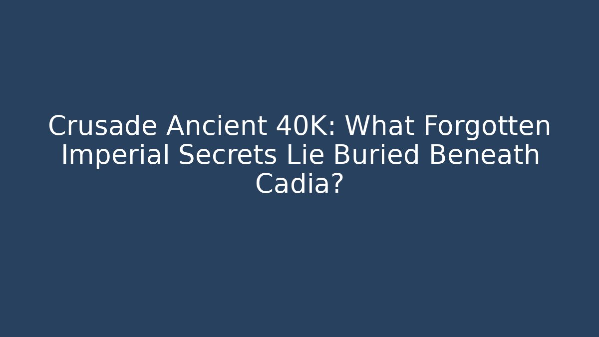 Crusade Ancient 40K: What Forgotten Imperial Secrets Lie Buried Beneath Cadia?