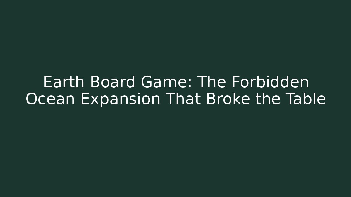 Earth Board Game: The Forbidden Ocean Expansion That Broke the Table