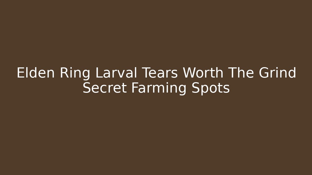 Elden Ring Larval Tears Worth The Grind Secret Farming Spots