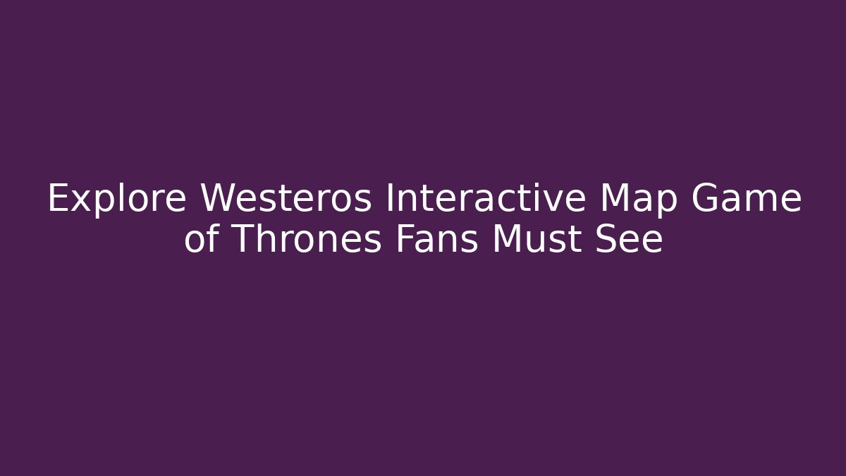 Explore Westeros Interactive Map Game of Thrones Fans Must See