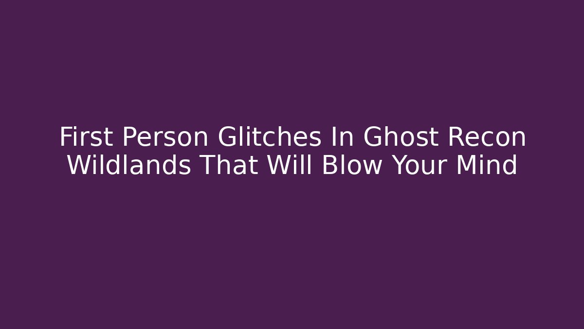 First Person Glitches In Ghost Recon Wildlands That Will Blow Your Mind