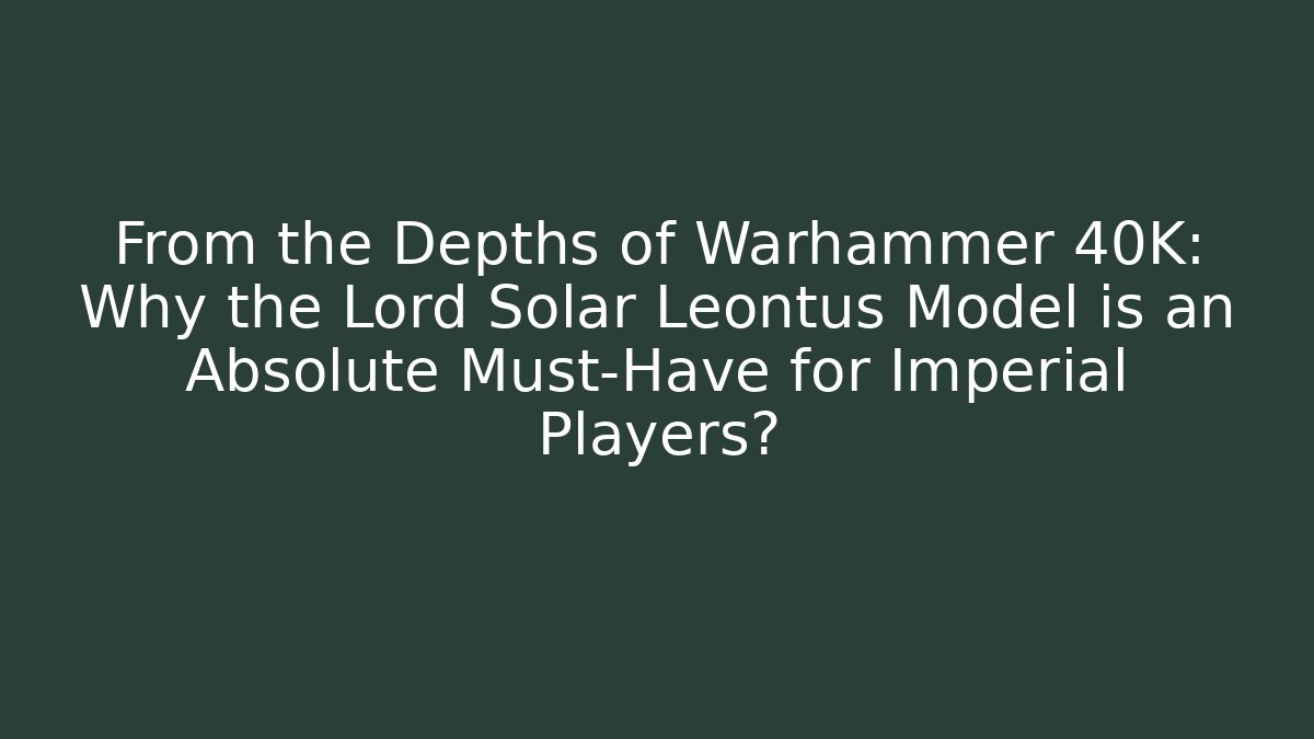 From the Depths of Warhammer 40K: Why the Lord Solar Leontus Model is an Absolute Must-Have for Imperial Players?