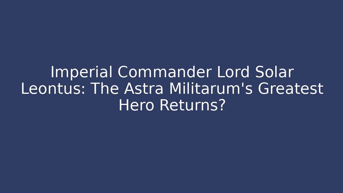 Imperial Commander Lord Solar Leontus: The Astra Militarum’s Greatest Hero Returns?