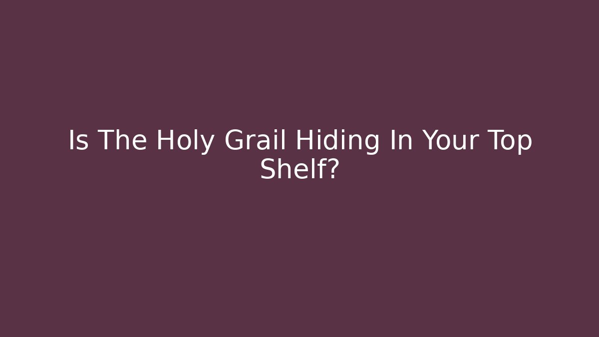 Is The Holy Grail Hiding In Your Top Shelf?