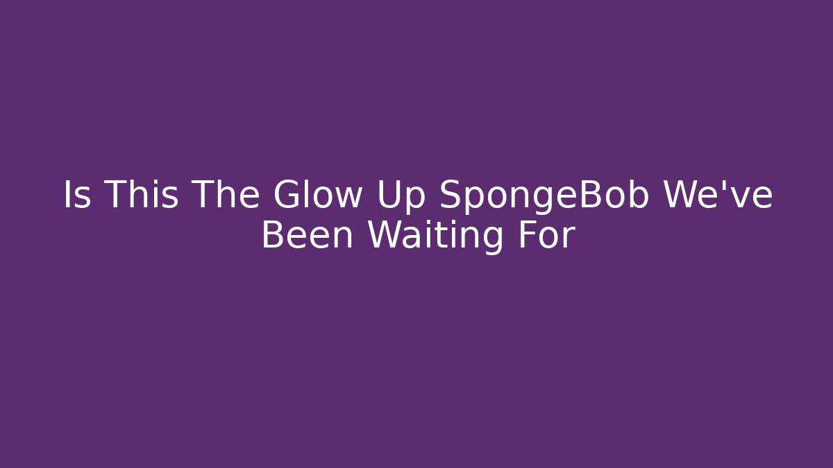 Is This The Glow Up SpongeBob We've Been Waiting For