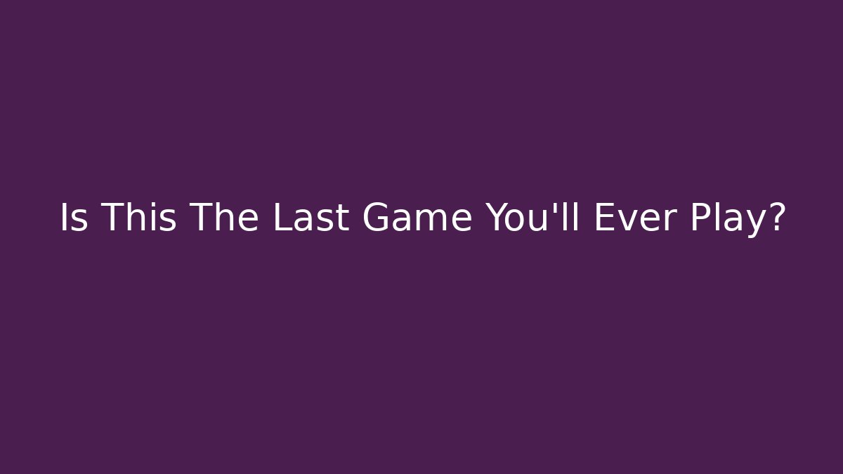 Is This The Last Game You’ll Ever Play?