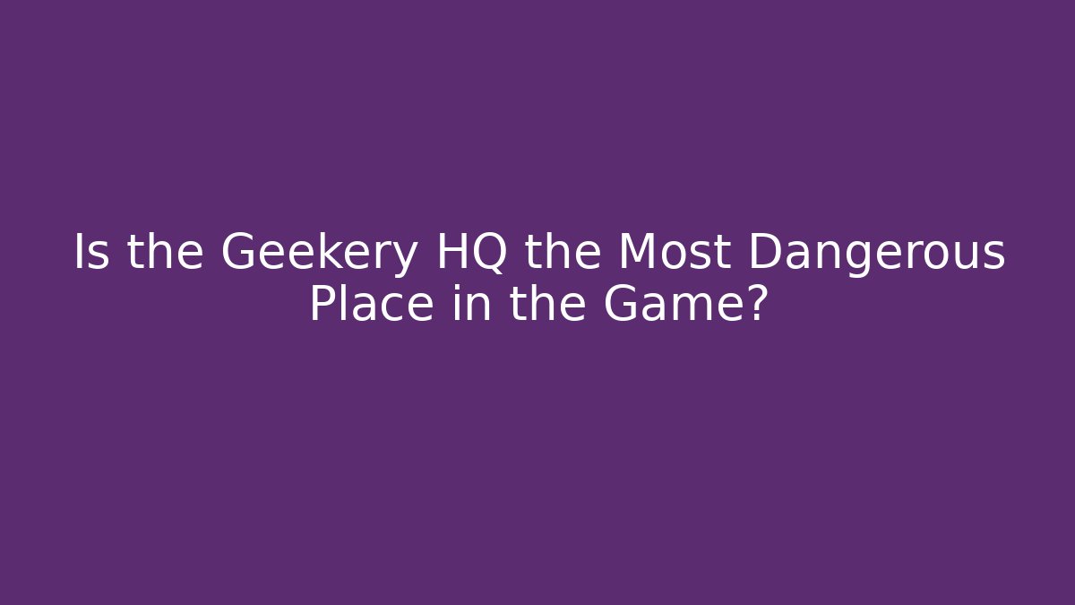 Is the Geekery HQ the Most Dangerous Place in the Game?