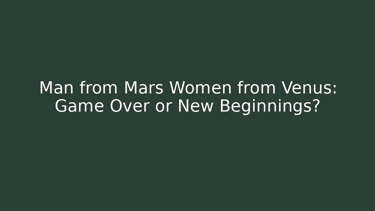 Man from Mars Women from Venus: Game Over or New Beginnings?