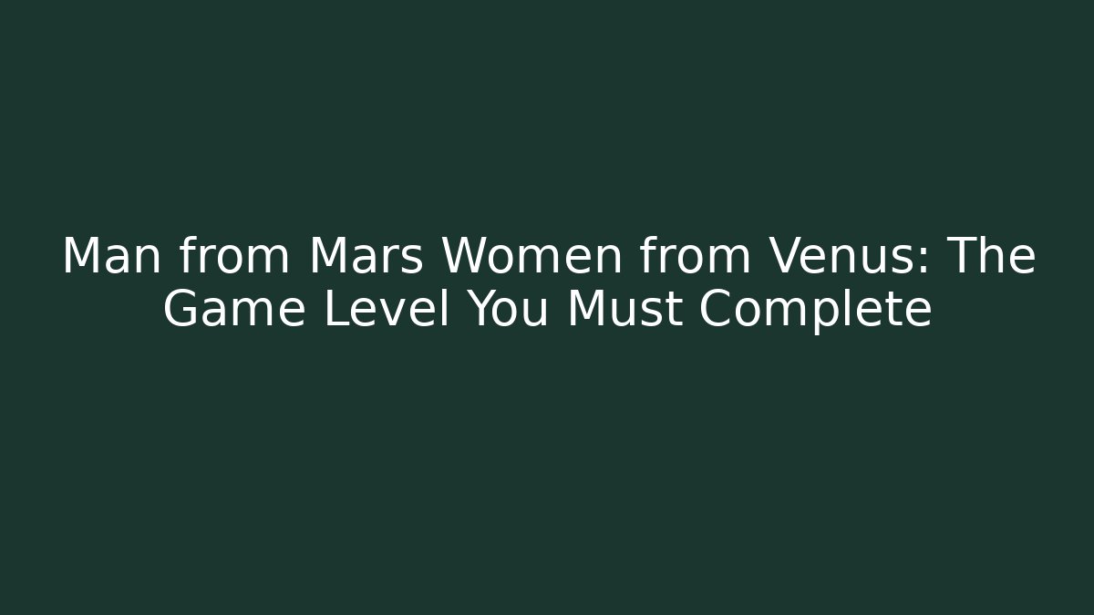 Man from Mars Women from Venus: The Game Level You Must Complete