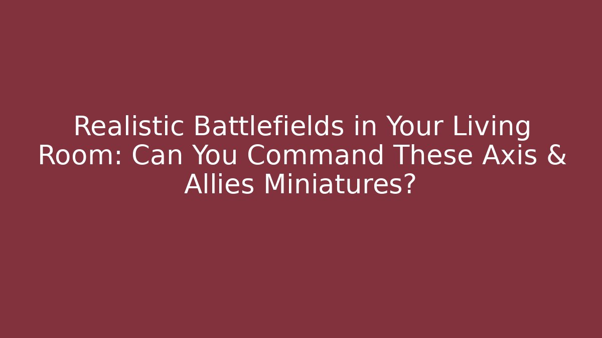 Realistic Battlefields in Your Living Room: Can You Command These Axis & Allies Miniatures?