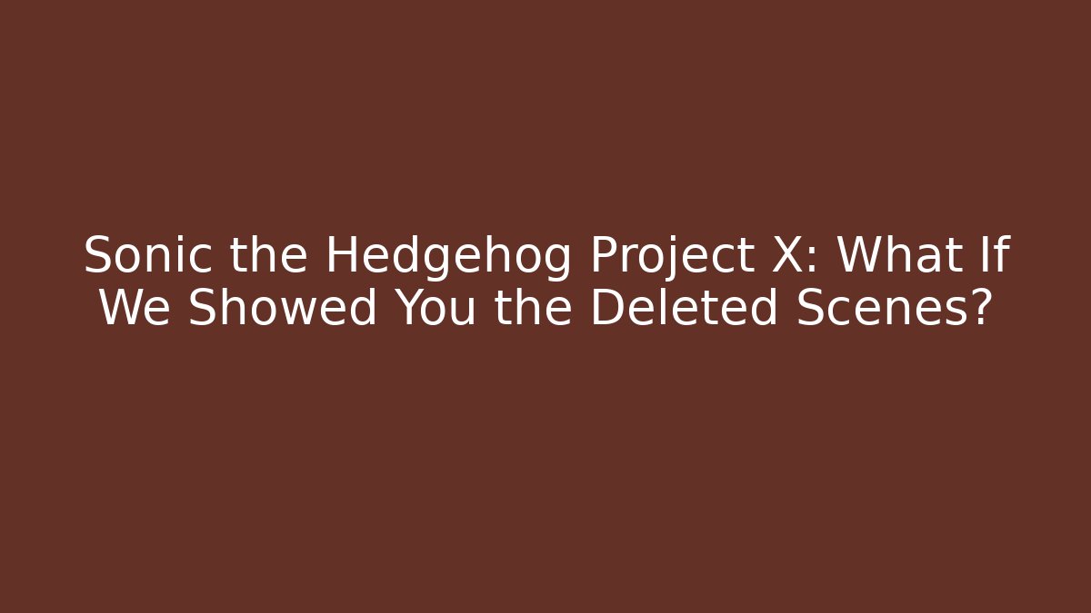 Sonic the Hedgehog Project X: What If We Showed You the Deleted Scenes?