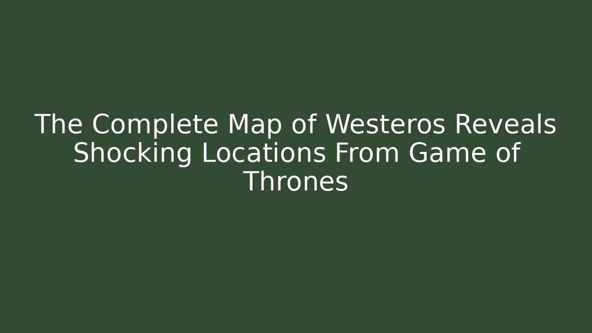 The Complete Map of Westeros Reveals Shocking Locations From Game of Thrones
