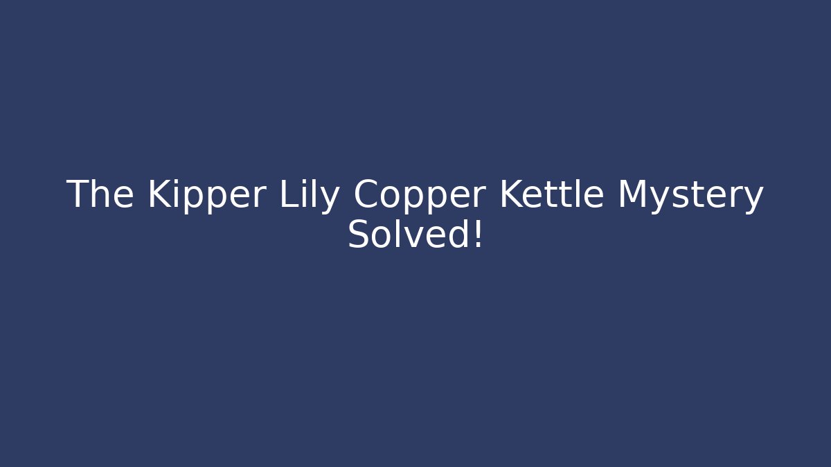 The Kipper Lily Copper Kettle Mystery Solved!