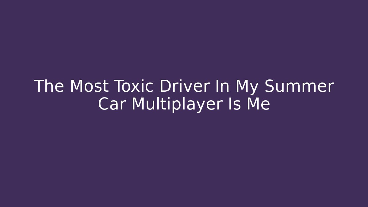The Most Toxic Driver In My Summer Car Multiplayer Is Me
