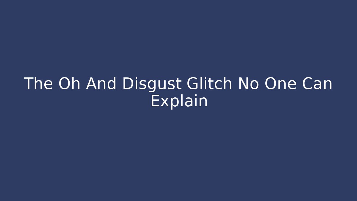 The Oh And Disgust Glitch No One Can Explain