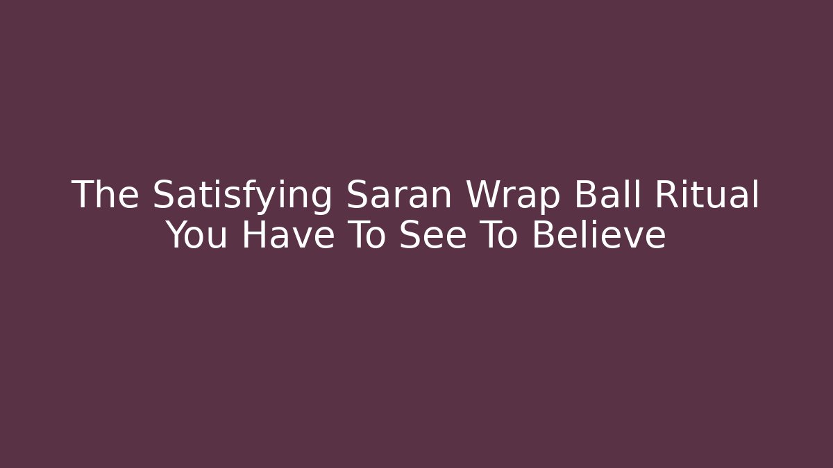 The Satisfying Saran Wrap Ball Ritual You Have To See To Believe