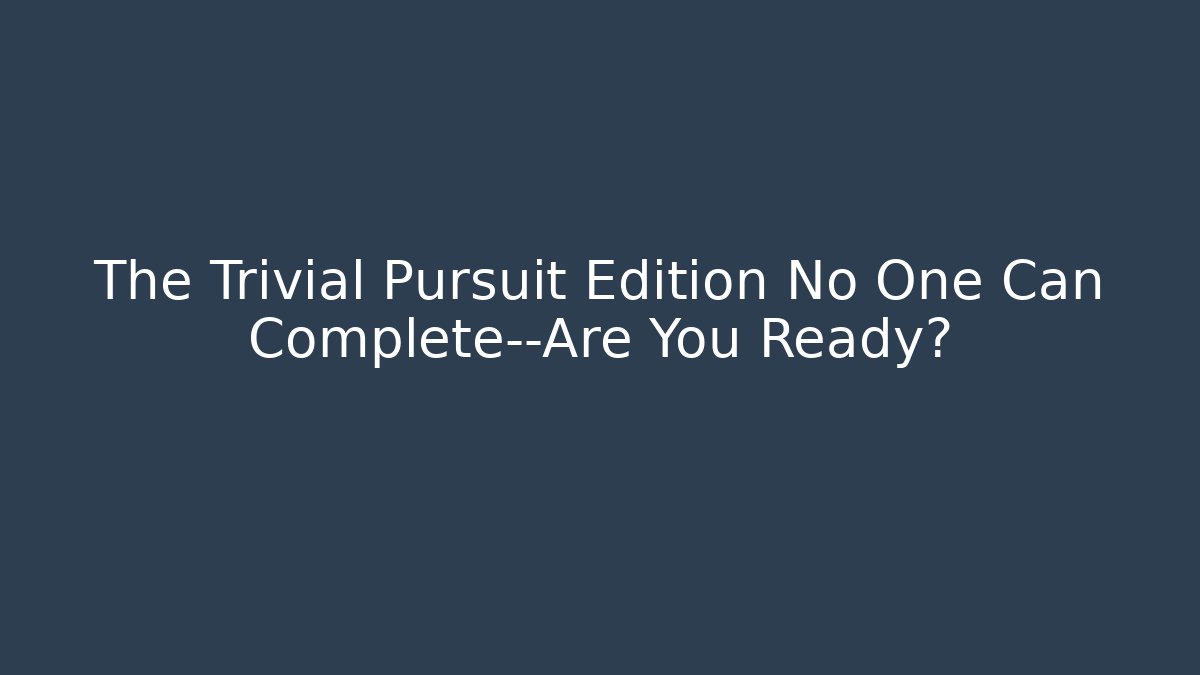 The Trivial Pursuit Edition No One Can Complete—Are You Ready?