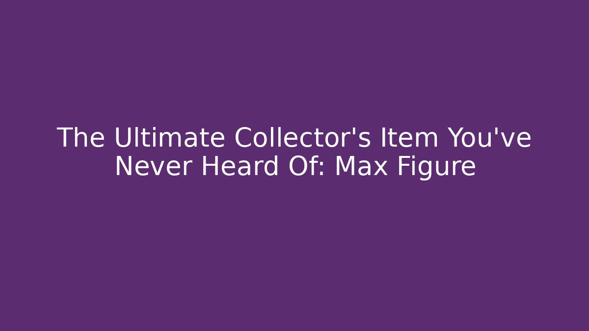 The Ultimate Collector’s Item You’ve Never Heard Of: Max Figure