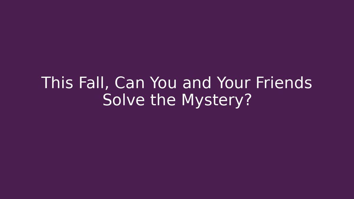 This Fall, Can You and Your Friends Solve the Mystery?