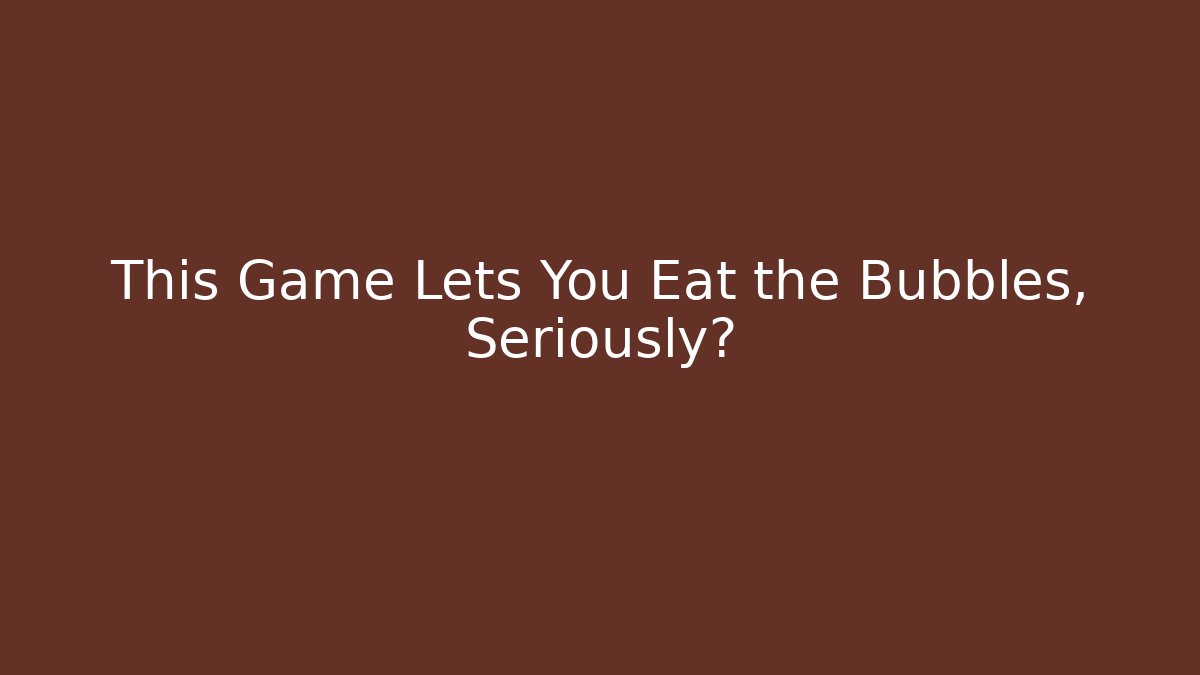 This Game Lets You Eat the Bubbles, Seriously?
