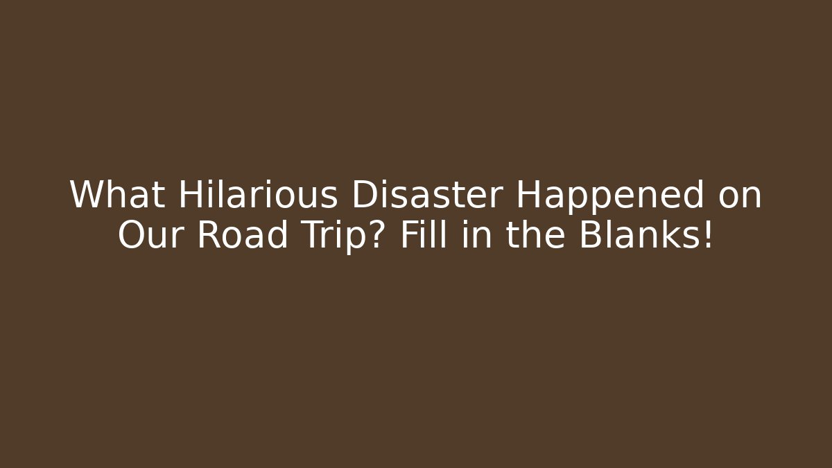 What Hilarious Disaster Happened on Our Road Trip? Fill in the Blanks!