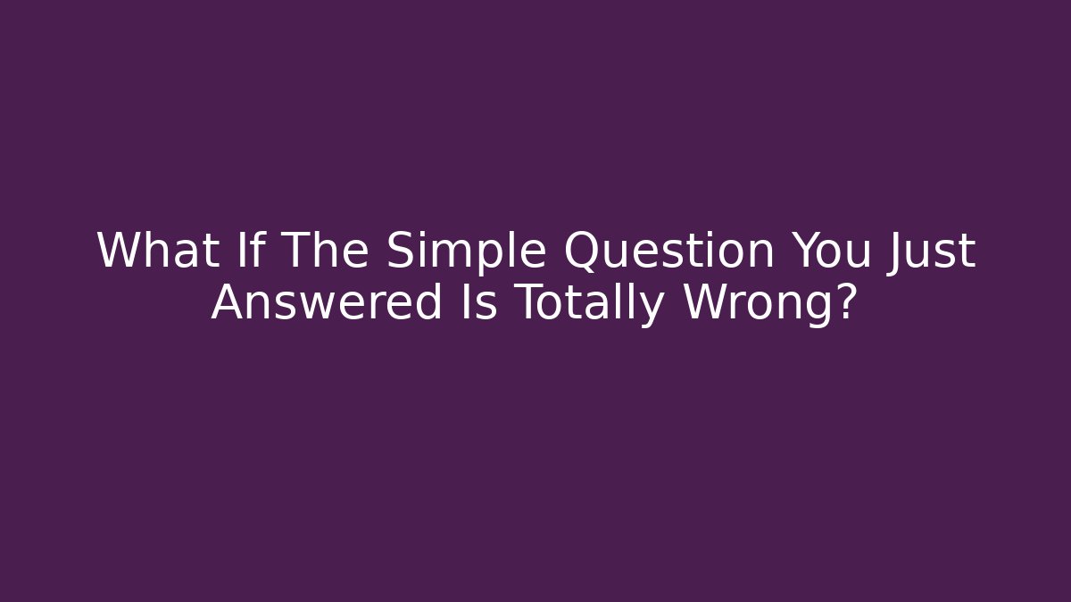 What If The Simple Question You Just Answered Is Totally Wrong?