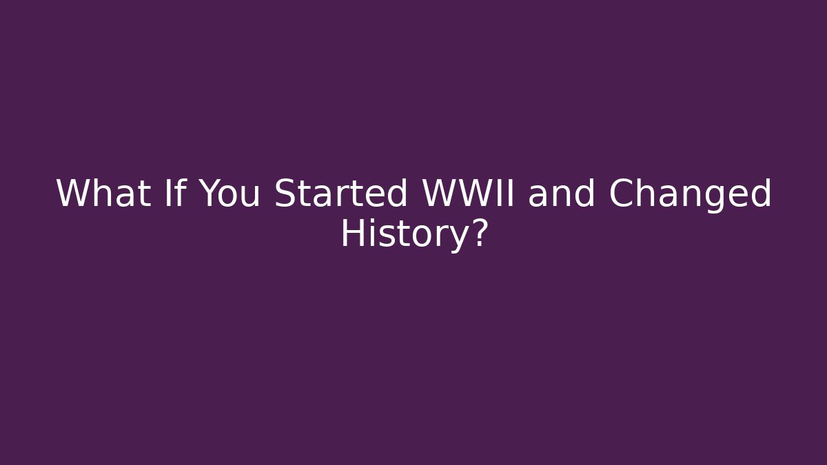 What If You Started WWII and Changed History?