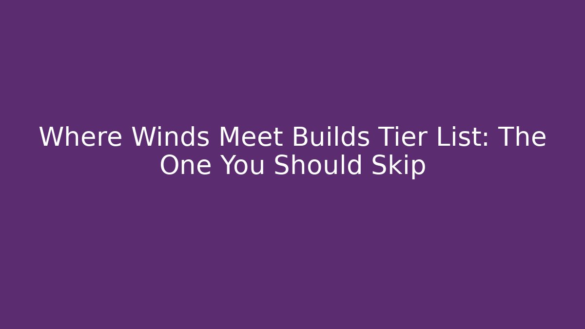 Where Winds Meet Builds Tier List: The One You Should Skip
