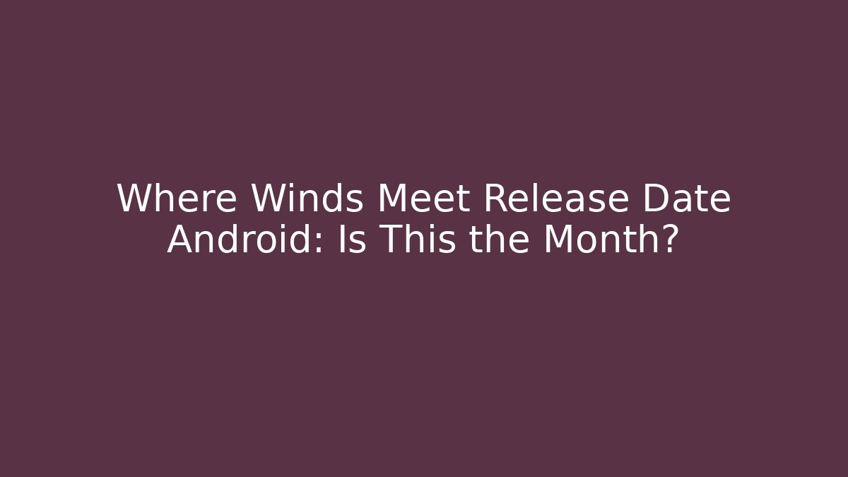 Where Winds Meet Release Date Android: Is This the Month?