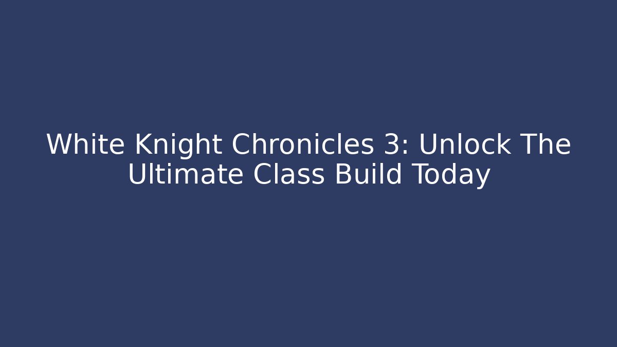 White Knight Chronicles 3: Unlock The Ultimate Class Build Today