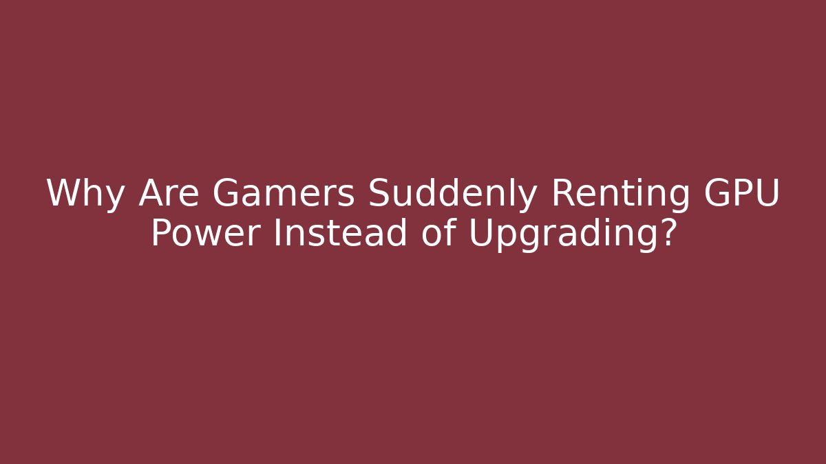 Why Are Gamers Suddenly Renting GPU Power Instead of Upgrading?