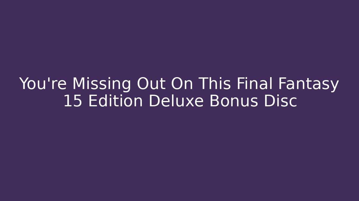 You're Missing Out On This Final Fantasy 15 Edition Deluxe Bonus Disc