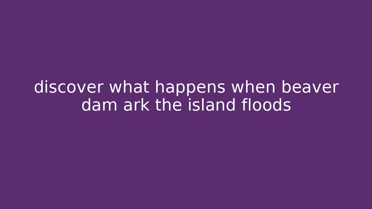 discover what happens when beaver dam ark the island floods