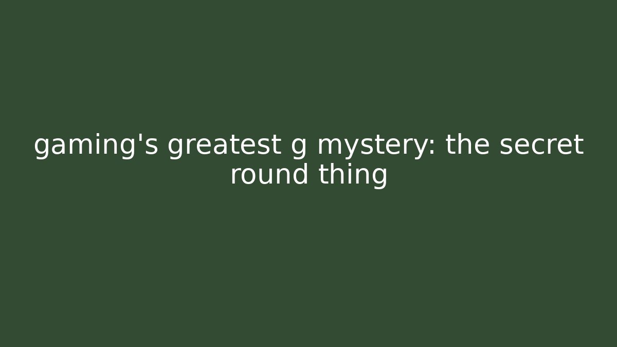 gaming’s greatest g mystery: the secret round thing